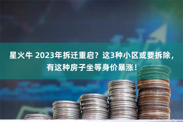 星火牛 2023年拆迁重启？这3种小区或要拆除，有这种房子坐等身价暴涨！