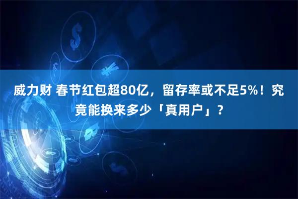 威力财 春节红包超80亿，留存率或不足5%！究竟能换来多少「真用户」？