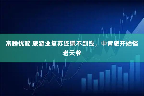 富腾优配 旅游业复苏还赚不到钱，中青旅开始怪老天爷